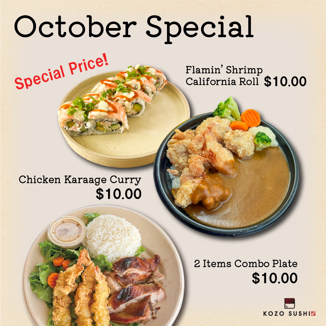 This October, indulge in your faves at KOZO SUSHI for just $10 each!<br />
• Flamin' Shrimp California Roll<br />
• Chicken Karaage Curry<br />
• 2 Items Combo Plate<br />
Treat yourself to a delicious & affordable fall feast! :fallen_leaf: Limited time only - don't miss out!